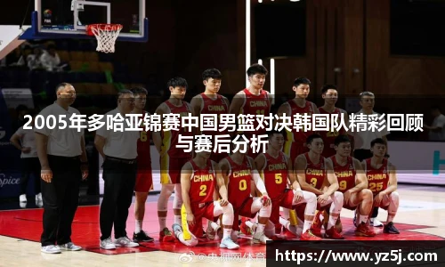 2005年多哈亚锦赛中国男篮对决韩国队精彩回顾与赛后分析